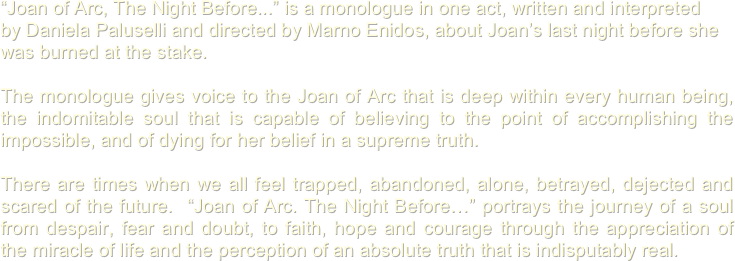 
“Joan of Arc, The Night Before...” is a monologue in one act, written and interpreted 
by Daniela Paluselli and directed by Marno Enidos, about Joan’s last night before she 
was burned at the stake. 

The monologue gives voice to the Joan of Arc that is deep within every human being, the indomitable soul that is capable of believing to the point of accomplishing the impossible, and of dying for her belief in a supreme truth. 

There are times when we all feel trapped, abandoned, alone, betrayed, dejected and scared of the future.  “Joan of Arc. The Night Before…” portrays the journey of a soul from despair, fear and doubt, to faith, hope and courage through the appreciation of the miracle of life and the perception of an absolute truth that is indisputably real. 




